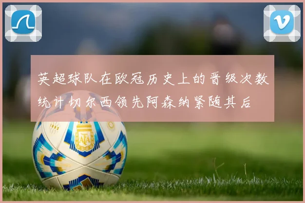 英超球队在欧冠历史上的晋级次数统计切尔西领先阿森纳紧随其后