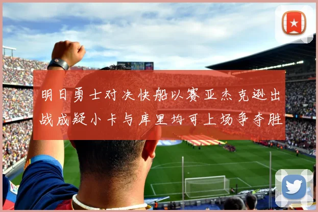 明日勇士对决快船以赛亚杰克逊出战成疑小卡与库里均可上场争夺胜利