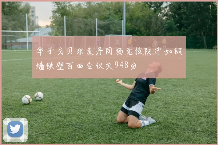 华子戈贝尔麦丹同场竞技防守如铜墙铁壁百回合仅失948分