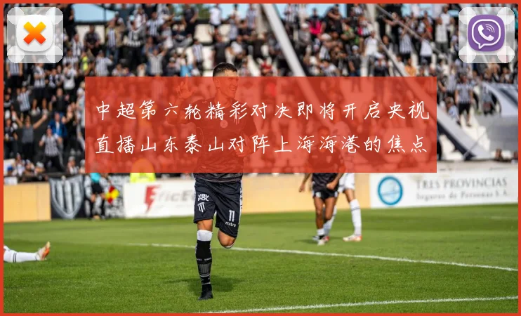 中超第六轮精彩对决即将开启央视直播山东泰山对阵上海海港的焦点战