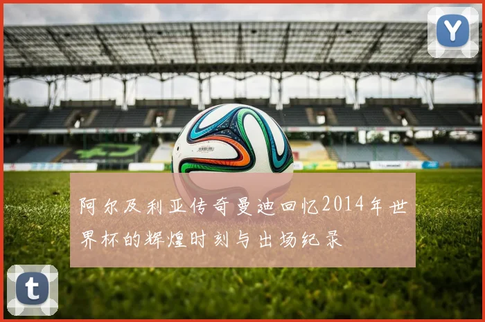 阿尔及利亚传奇曼迪回忆2014年世界杯的辉煌时刻与出场纪录
