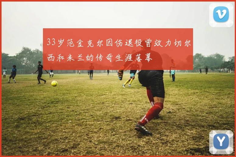 33岁范金克尔因伤退役曾效力切尔西和米兰的传奇生涯落幕