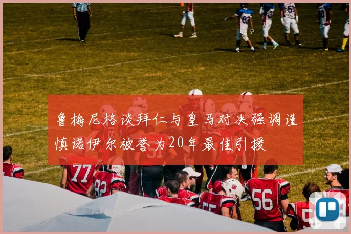 鲁梅尼格谈拜仁与皇马对决强调谨慎诺伊尔被誉为20年最佳引援