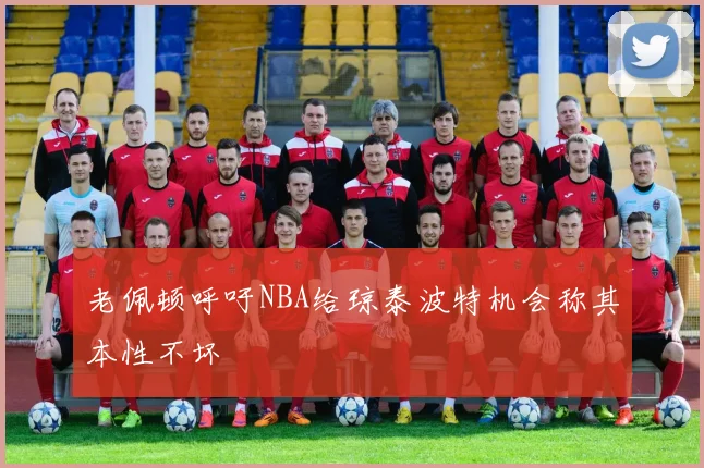 老佩顿呼吁NBA给琼泰波特机会称其本性不坏