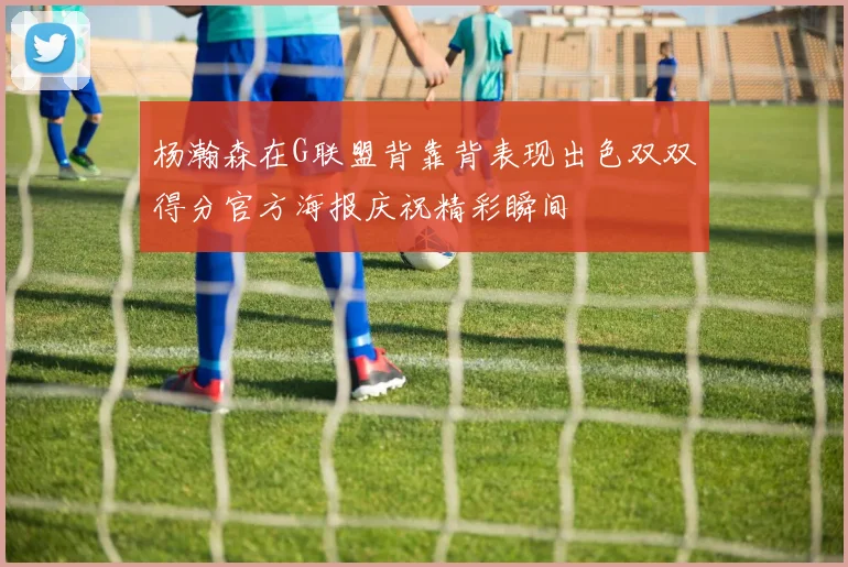 杨瀚森在G联盟背靠背表现出色双双得分官方海报庆祝精彩瞬间