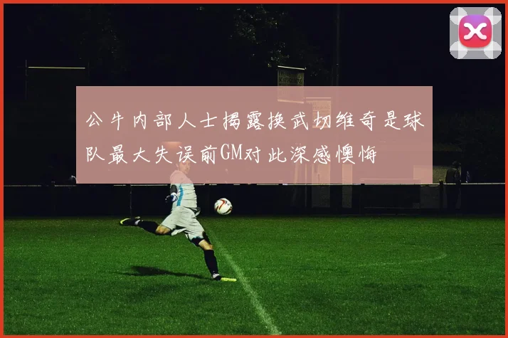 公牛内部人士揭露换武切维奇是球队最大失误前GM对此深感懊悔
