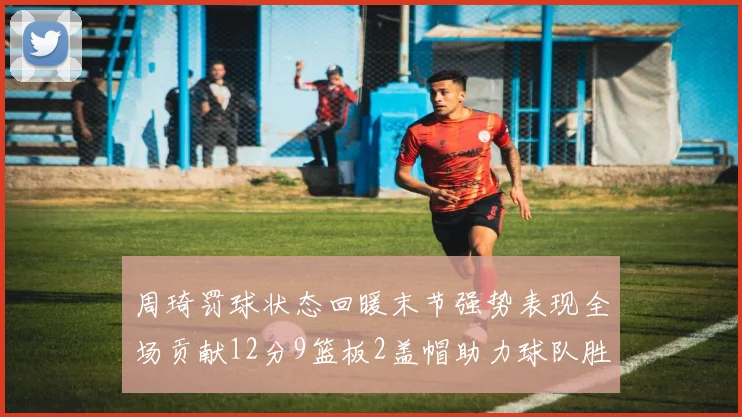 周琦罚球状态回暖末节强势表现全场贡献12分9篮板2盖帽助力球队胜利