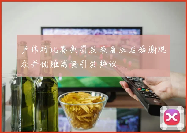 卢伟对比赛判罚发表看法后感谢观众并优雅离场引发热议