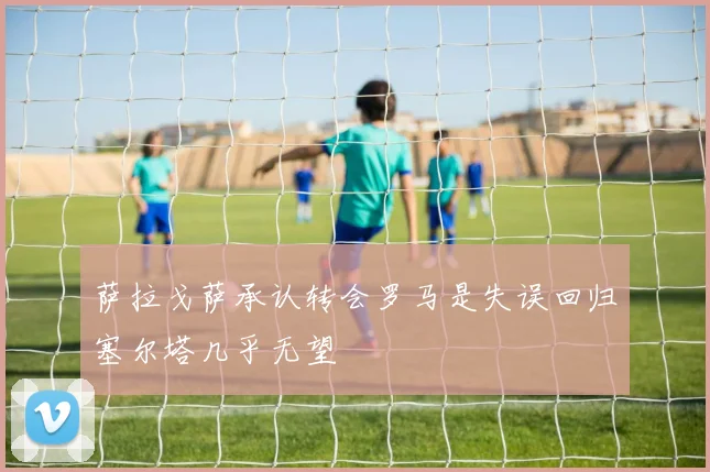 萨拉戈萨承认转会罗马是失误回归塞尔塔几乎无望