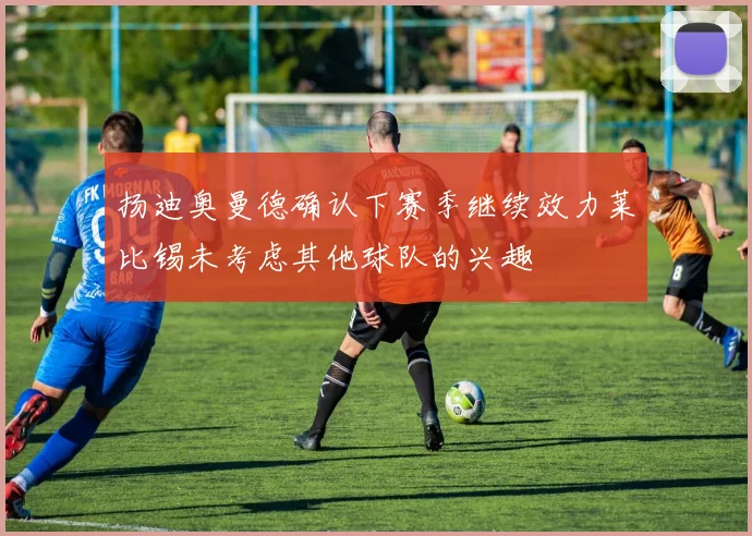 扬迪奥曼德确认下赛季继续效力莱比锡未考虑其他球队的兴趣