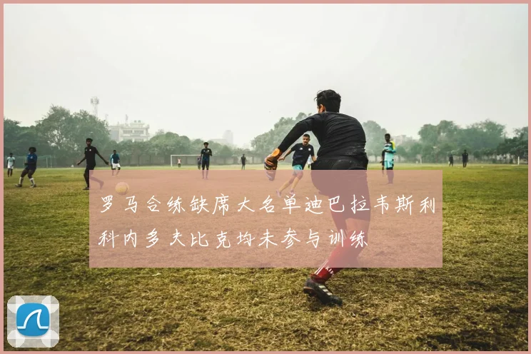 罗马合练缺席大名单迪巴拉韦斯利科内多夫比克均未参与训练