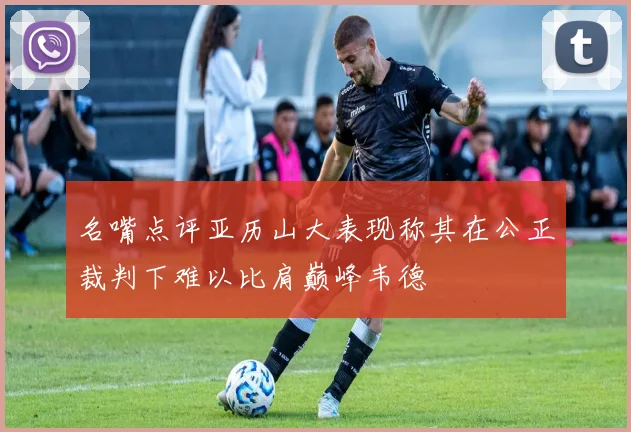 名嘴点评亚历山大表现称其在公正裁判下难以比肩巅峰韦德