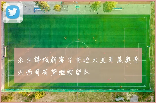 米兰锋线新赛季将迎大变革莱奥普利西奇有望继续留队