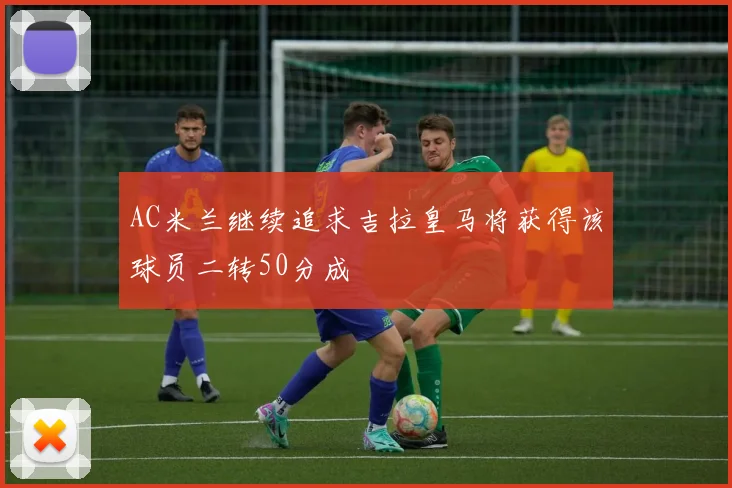 AC米兰继续追求吉拉皇马将获得该球员二转50分成