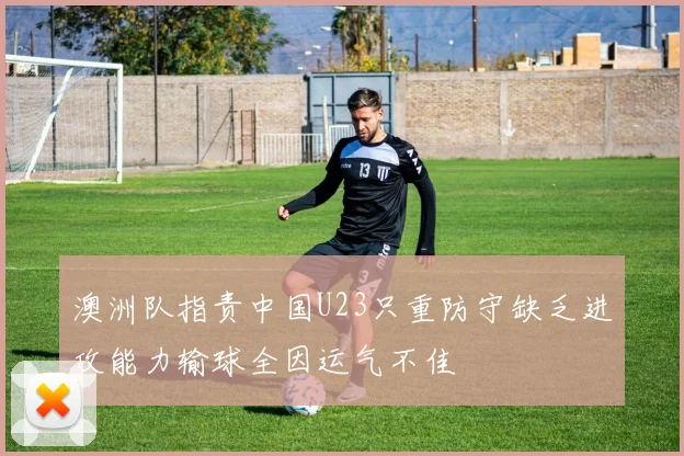 澳洲队指责中国U23只重防守缺乏进攻能力输球全因运气不佳