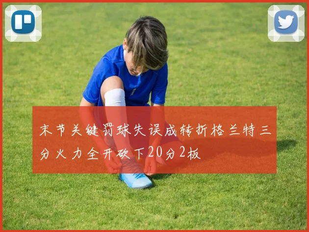 末节关键罚球失误成转折格兰特三分火力全开砍下20分2板
