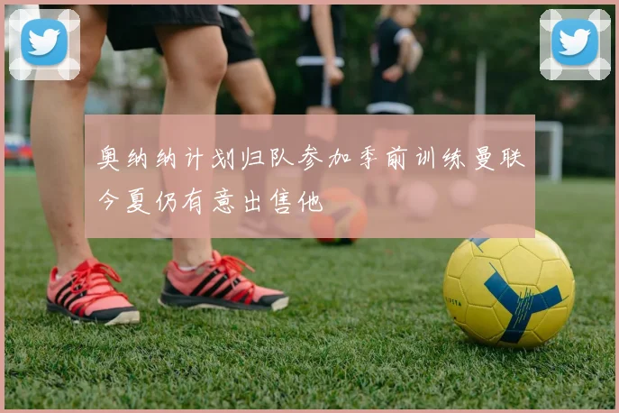 奥纳纳计划归队参加季前训练曼联今夏仍有意出售他
