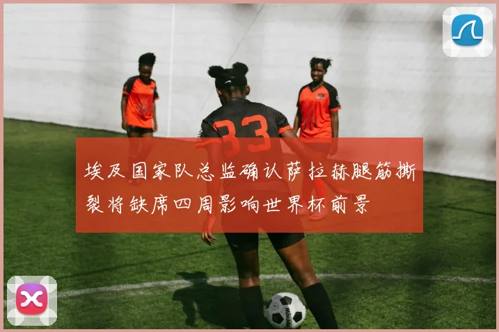 埃及国家队总监确认萨拉赫腿筋撕裂将缺席四周影响世界杯前景