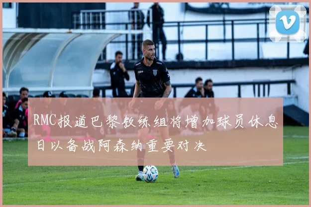 RMC报道巴黎教练组将增加球员休息日以备战阿森纳重要对决