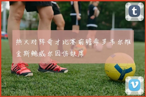 热火对阵奇才比赛前瞻希罗韦尔维金斯鲍威尔因伤缺席