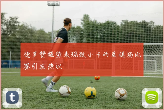 德罗赞强势表现致小卡两度退场比赛引发热议