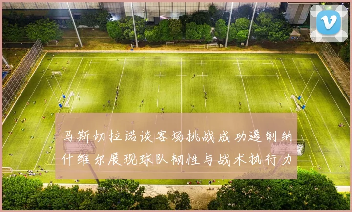 马斯切拉诺谈客场挑战成功遏制纳什维尔展现球队韧性与战术执行力