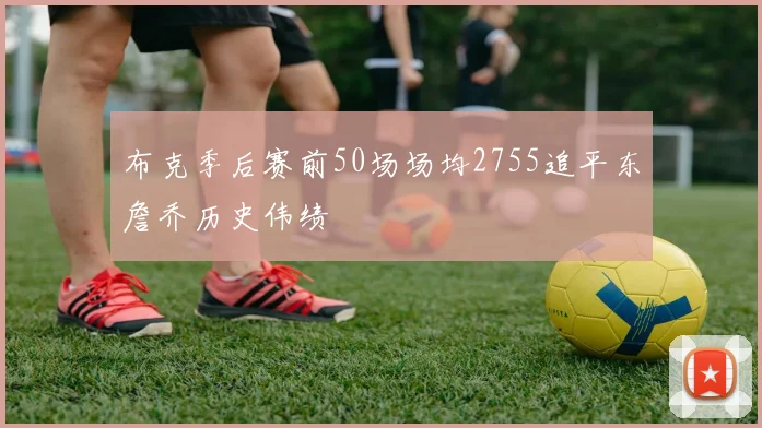 布克季后赛前50场场均2755追平东詹乔历史伟绩