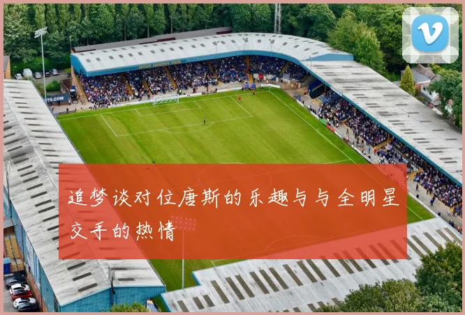 追梦谈对位唐斯的乐趣与与全明星交手的热情