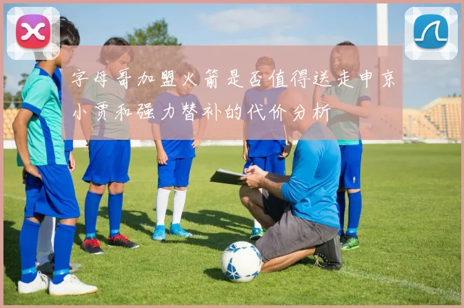 字母哥加盟火箭是否值得送走申京小贾和强力替补的代价分析