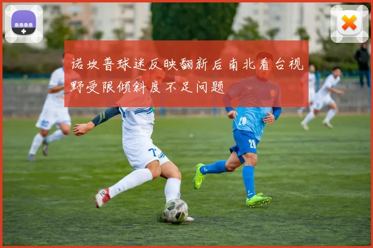 诺坎普球迷反映翻新后南北看台视野受限倾斜度不足问题