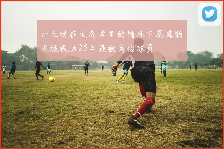 杜兰特在没有库里的情况下暴露弱点被视为25年最被高估球员