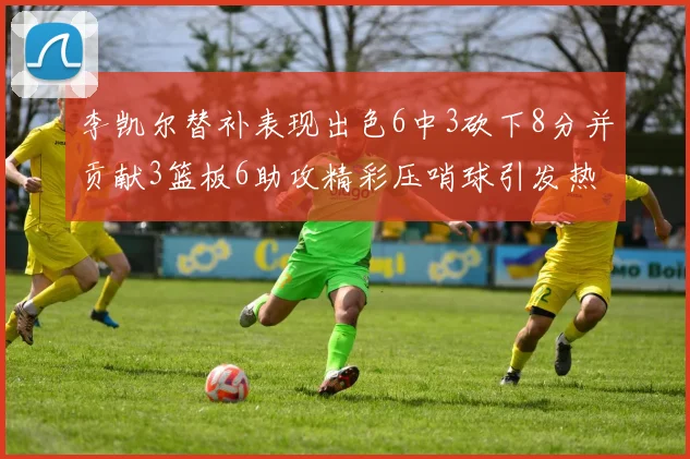 李凯尔替补表现出色6中3砍下8分并贡献3篮板6助攻精彩压哨球引发热议