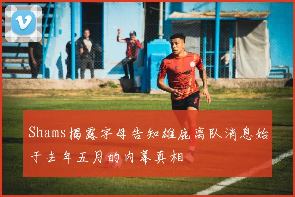 Shams揭露字母告知雄鹿离队消息始于去年五月的内幕真相
