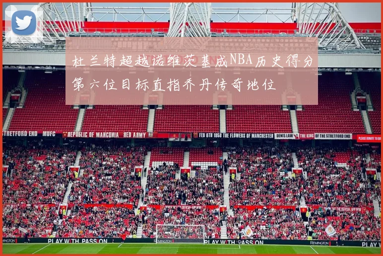 杜兰特超越诺维茨基成NBA历史得分第六位目标直指乔丹传奇地位