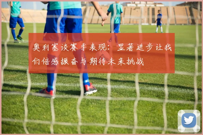 奥利塞谈赛季表现：显著进步让我们倍感振奋与期待未来挑战