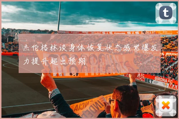 杰伦格林谈身体恢复状态感觉爆发力提升超出预期