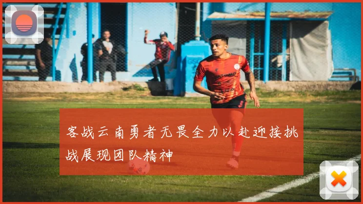 客战云南勇者无畏全力以赴迎接挑战展现团队精神